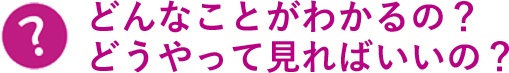 どんなことがわかるの？どうやって見ればいいの？