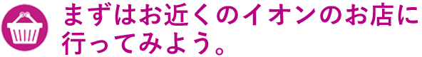 まずはお近くのイオンのお店に行ってみよう。